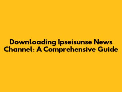 Downloading Ipseisunse News Channel: A Comprehensive Guide