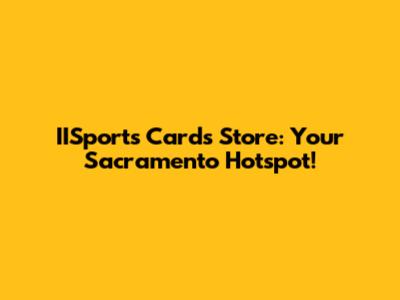 IISports Cards Store: Your Sacramento Hotspot!