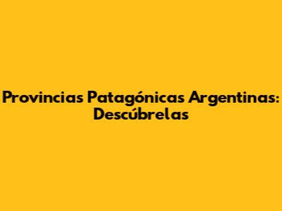 Provincias Patagónicas Argentinas: Descúbrelas