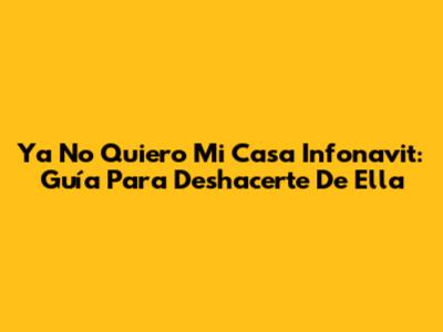 Ya No Quiero Mi Casa Infonavit: Guía Para Deshacerte De Ella